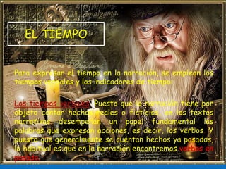 EL TIEMPO
Para expresar el tiempo en la narración, se emplean los
tiempos verbales y los indicadores de tiempo:
Los tiempos verbales. Puesto que la narración tiene por
objeto contar hechos reales o ficticios, en los textos
narrativos desempeñan un papel fundamental las
palabras que expresan acciones, es decir, los verbos. Y
puesto que generalmente se cuentan hechos ya pasados,
lo habitual es que en la narración encontremos verbos en
pasado.
 