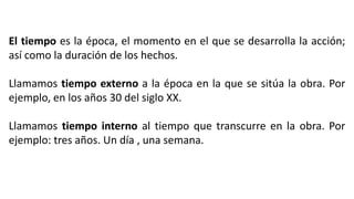 El tiempo es la época, el momento en el que se desarrolla la acción;
así como la duración de los hechos.
Llamamos tiempo externo a la época en la que se sitúa la obra. Por
ejemplo, en los años 30 del siglo XX.
Llamamos tiempo interno al tiempo que transcurre en la obra. Por
ejemplo: tres años. Un día , una semana.
 