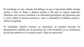 El monólogo es una variante del diálogo en que el personaje habla consigo
mismo o bien se dirige a alguien ausente o del que no espera respuesta.
Mediante este recurso asistimos a la intimidad psicológica del personaje que,
a veces, habla en primera persona y otras se desdobla en hablante-oyente y
utiliza la segunda.
El monólogo interior consiste en reproducir en primera persona los
pensamientos callados de un personaje tal como brotarían en su conciencia,
de ahí que también se le conozca como “flujo de conciencia”
 
