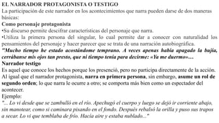 EL NARRADOR PROTAGONISTA O TESTIGO
La participación de este narrador en los acontecimientos que narra pueden darse de dos maneras
básicas:
Como personaje protagonista
•Su discurso permite descifrar características del personaje que narra.
•Utiliza la primera persona del singular, lo cual permite dar a conocer con naturalidad los
pensamientos del personaje y hacer parecer que se trata de una narración autobiográfica.
"Mucho tiempo he estado acostándome temprano. A veces apenas había apagado la bujía,
cerrábanse mis ojos tan presto, que ni tiempo tenía para decirme: «Ya me duermo»…
Narrador testigo
Es aquel que conoce los hechos porque los presenció, pero no participa directamente de la acción.
Al igual que el narrador protagonista, narra en primera persona, sin embargo, asume un rol de
segundo orden; lo que narra le ocurre a otro; se comporta más bien como un espectador del
acontecer.
Ejemplo:
"... Lo vi desde que se zambulló en el río. Apechugó el cuerpo y luego se dejó ir corriente abajo,
sin manotear, como si caminara pisando en el fondo. Después rebalsó la orilla y puso sus trapos
a secar. Lo vi que temblaba de frío. Hacía aire y estaba nublado..."
 