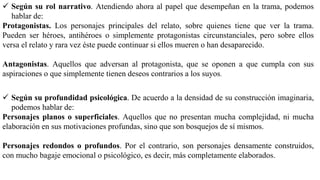  Según su rol narrativo. Atendiendo ahora al papel que desempeñan en la trama, podemos
hablar de:
Protagonistas. Los personajes principales del relato, sobre quienes tiene que ver la trama.
Pueden ser héroes, antihéroes o simplemente protagonistas circunstanciales, pero sobre ellos
versa el relato y rara vez éste puede continuar si ellos mueren o han desaparecido.
Antagonistas. Aquellos que adversan al protagonista, que se oponen a que cumpla con sus
aspiraciones o que simplemente tienen deseos contrarios a los suyos.
 Según su profundidad psicológica. De acuerdo a la densidad de su construcción imaginaria,
podemos hablar de:
Personajes planos o superficiales. Aquellos que no presentan mucha complejidad, ni mucha
elaboración en sus motivaciones profundas, sino que son bosquejos de sí mismos.
Personajes redondos o profundos. Por el contrario, son personajes densamente construidos,
con mucho bagaje emocional o psicológico, es decir, más completamente elaborados.
 