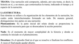 TRAMA: Una narración está compuesta, además, por una trama, es decir, la
historia en sí, y un marco, que contextualiza la trama, indicando el tiempo y el
espacio de la narración.
LA ESTRUCTURA:
Este término se refiere a la organización de los elementos de la narración, los
cuales están interrelacionados formando un todo. De manera general,
distinguiremos tres partes en una narración:
Planteamiento: Es la parte inicial del relato donde se proporciona la
información necesaria para que se desencadene la acción posterior.
Nudo: Es el momento de mayor complejidad de la historia y donde se
continúa lo iniciado en el planteamiento.
Desenlace: Es el episodio final en el que se resuelve o finalizan los conflictos.
A veces el final puede quedar abierto.
 