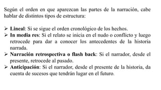Según el orden en que aparezcan las partes de la narración, cabe
hablar de distintos tipos de estructura:
 Lineal: Si se sigue el orden cronológico de los hechos.
 In media res: Si el relato se inicia en el nudo o conflicto y luego
retrocede para dar a conocer los antecedentes de la historia
narrada.
 Narración retrospectiva o flash back: Si el narrador, desde el
presente, retrocede al pasado.
 Anticipación: Si el narrador, desde el presente de la historia, da
cuenta de sucesos que tendrán lugar en el futuro.
 
