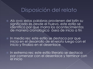    Ab ovo: estas palabras provienen del latín su
    significado es desde el huevo, este estilo se
    identifica por que marra los acontecimientos
    de manera cronológica ósea de inicio a fin

   In media res: este estilo se destaca por que
    inicia en el desarrollo de el relato luego con el
    inicio y finaliza en el desenlace

   In extrema res: este estilo literario se destaca
    por comenzar con el desenlace y terminar con
    el inicio
 