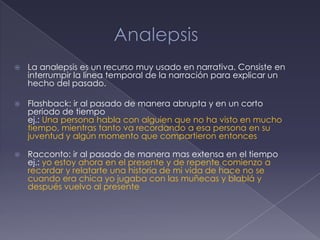    La analepsis es un recurso muy usado en narrativa. Consiste en
    interrumpir la línea temporal de la narración para explicar un
    hecho del pasado.

   Flashback: ir al pasado de manera abrupta y en un corto
    periodo de tiempo
    ej.: Una persona habla con alguien que no ha visto en mucho
    tiempo, mientras tanto va recordando a esa persona en su
    juventud y algún momento que compartieron entonces

   Racconto: ir al pasado de manera mas extensa en el tiempo
    ej.: yo estoy ahora en el presente y de repente comienzo a
    recordar y relatarte una historia de mi vida de hace no se
    cuando era chica yo jugaba con las muñecas y blablá y
    después vuelvo al presente
 