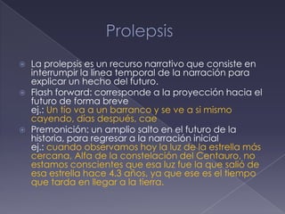    La prolepsis es un recurso narrativo que consiste en
    interrumpir la línea temporal de la narración para
    explicar un hecho del futuro.
   Flash forward: corresponde a la proyección hacia el
    futuro de forma breve
    ej.: Un tío va a un barranco y se ve a si mismo
    cayendo, días después, cae
   Premonición: un amplio salto en el futuro de la
    historia, para regresar a la narración inicial
    ej.: cuando observamos hoy la luz de la estrella más
    cercana, Alfa de la constelación del Centauro, no
    estamos conscientes que esa luz fue la que salió de
    esa estrella hace 4.3 años, ya que ese es el tiempo
    que tarda en llegar a la tierra.
 