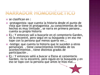    se clasifican en :
   -protagonista :que cuenta la historia desde el punto de
    vista que tiene el protagonista ,su conocimientos de los
    hechos es muy limitado , se narra en primera persona ,
    cuenta su propia historia
   Ej.: Y entonces salí a buscarle en el cementerio Garden,
    no la encontré, pero seguí en su búsqueda y en eso me
    tope con la persona que menos quería ver...
   -testigo: que cuenta la historia que le suceden a otros
    personajes , tiene conocimientos limitados de los
    acontecimientos , tiene distintos grados de
    participación .
   Ej.: Y entonces salió a buscar a Elena al cementerio
    Garden, no la encontró, pero siguió en la búsqueda y en
    eso se topo con la persona que antes le hizo mal...
 