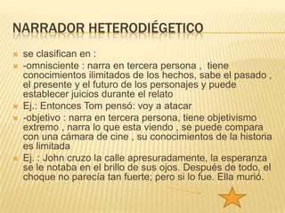 NARRADOR HETERODIÉGETICO
   se clasifican en :
   -omnisciente : narra en tercera persona , tiene
    conocimientos ilimitados de los hechos, sabe el pasado ,
    el presente y el futuro de los personajes y puede
    establecer juicios durante el relato
   Ej.: Entonces Tom pensó: voy a atacar
   -objetivo : narra en tercera persona, tiene objetivismo
    extremo , narra lo que esta viendo , se puede compara
    con una cámara de cine , su conocimientos de la historia
    es limitada
   Ej. : John cruzo la calle apresuradamente, la esperanza
    se le notaba en el brillo de sus ojos. Después de todo, el
    choque no parecía tan fuerte; pero si lo fue. Ella murió.
 