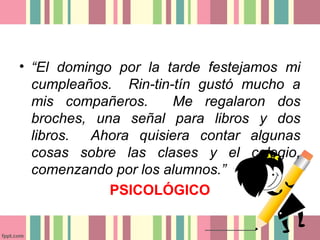 • “El domingo por la tarde festejamos mi
  cumpleaños. Rin-tin-tín gustó mucho a
  mis compañeros.     Me regalaron dos
  broches, una señal para libros y dos
  libros. Ahora quisiera contar algunas
  cosas sobre las clases y el colegio,
  comenzando por los alumnos.”
             PSICOLÓGICO
 