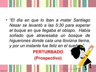 • “El día en que lo iban a matar Santiago
  Nasar se levantó a las 5:30 para esperar
  el buque en que llegaba el obispo. Había
  soñado que atravesaba un bosque de
  higuerones donde caía una llovizna tierna,
  y por un instante fue feliz en el sueño..”
               PERTURBADO
                (Prospectivo)
 