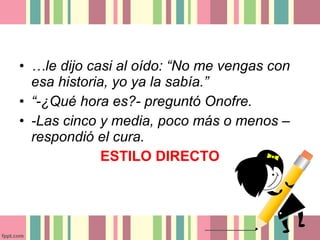 • …le dijo casi al oído: “No me vengas con
  esa historia, yo ya la sabía.”
• “-¿Qué hora es?- preguntó Onofre.
• -Las cinco y media, poco más o menos –
  respondió el cura.
              ESTILO DIRECTO
 