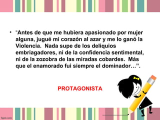 • “Antes de que me hubiera apasionado por mujer
  alguna, jugué mi corazón al azar y me lo ganó la
  Violencia. Nada supe de los deliquios
  embriagadores, ni de la confidencia sentimental,
  ni de la zozobra de las miradas cobardes. Más
  que el enamorado fui siempre el dominador…”.



                 PROTAGONISTA
 