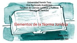 Elementos de la Norma Jurídica
ZAIN DÍAZ
C.I:19.591.584
Universidad Fermín Toro
Vice Rectorado Académico
Facultad de Ciencias Jurídicas y Políticas
Escuela de Derecho
 