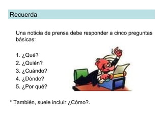 Recuerda

  Una noticia de prensa debe responder a cinco preguntas
  básicas:

  1. ¿Qué?
  2. ¿Quién?
  3. ¿Cuándo?
  4. ¿Dónde?
  5. ¿Por qué?

* También, suele incluir ¿Cómo?.
 