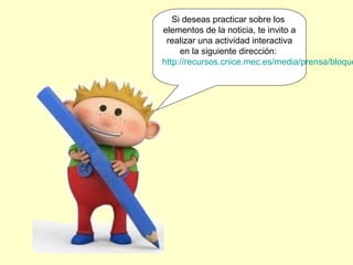 Si deseas practicar sobre los
elementos de la noticia, te invito a
 realizar una actividad interactiva
     en la siguiente dirección:
http://recursos.cnice.mec.es/media/prensa/bloque
 