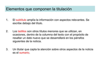 Elementos que componen la titulación

1.   El subtítulo amplía la información con aspectos relevantes. Se
     escribe debajo del título.

2.   Los ladillos son otros títulos menores que se utilizan, en
     ocasiones, dentro de la columna del texto con el propósito de
     resaltar un dato nuevo que se desarrollará en los párrafos
     siguientes de la noticia.

3.   Un titular que capta la atención sobre otros aspectos de la noticia
     es el sumario.
 