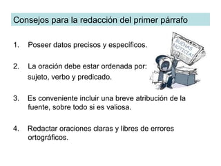 Consejos para la redacción del primer párrafo

1.   Poseer datos precisos y específicos.

2.   La oración debe estar ordenada por:
     sujeto, verbo y predicado.

3.   Es conveniente incluir una breve atribución de la
     fuente, sobre todo si es valiosa.

4.   Redactar oraciones claras y libres de errores
     ortográficos.
 