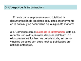 3. Cuerpo de la información


     En esta parte se presenta en su totalidad la
   documentación de los datos expuestos anteriormente
   en la noticia, y se desarrollan de la siguiente manera:

   3.1. Comience con el cuello de la información, esto es,
   redactar uno o dos párrafos después del “lead”. En
   ellos presentará los hechos de la historia, así como
   vínculos de estos con otros hechos publicados en
   noticias anteriores.
 