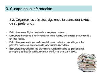 3. Cuerpo de la información

    3.2. Organice los párrafos siguiendo la estructura textual
    de su preferencia.

•   Estructura cronológica: los hechos según ocurrieron.
•   Estructura homérica o nestoriana: un inicio fuerte, unos datos secundarios y
    un final fuerte.
•   Estructura creciente: parte de los datos secundarios hasta llegar a los
    párrafos donde se encuentran la información importante.
•   Estructura decreciente: los elementos fundamentales se presentan al
    principio y su interés va decreciendo conforme avanza el texto.
 