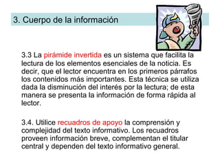 3. Cuerpo de la información



  3.3 La pirámide invertida es un sistema que facilita la
  lectura de los elementos esenciales de la noticia. Es
  decir, que el lector encuentra en los primeros párrafos
  los contenidos más importantes. Esta técnica se utiliza
  dada la disminución del interés por la lectura; de esta
  manera se presenta la información de forma rápida al
  lector.

  3.4. Utilice recuadros de apoyo la comprensión y
  complejidad del texto informativo. Los recuadros
  proveen información breve, complementan el titular
  central y dependen del texto informativo general.
 