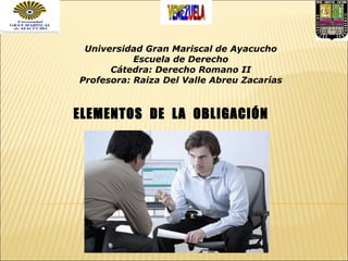 Universidad Gran Mariscal de Ayacucho Escuela de Derecho Cátedra: Derecho Romano II Profesora: Raiza Del Valle Abreu Zacarías ELEMENTOS  DE  LA  OBLIGACIÓN 