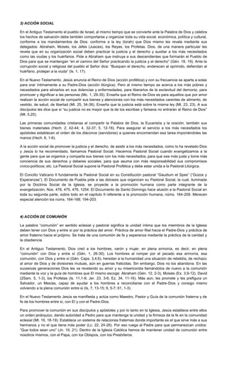 3) ACCIÓN SOCIAL
En el Antiguo Testamento el pueblo de Israel, al mismo tiempo que se convierte ante la Palabra de Dios y celebra
los hechos de salvación debe también comportarse y organizar toda su vida social, económica, política y cultural,
conforme a los mandamientos de Dios: conforme a la ley (torah) que Dios mismo les revela mediante sus
delegados: Abraham, Moisés, los Jefes (Jueces), los Reyes, los Profetas. Dios, de una manera particular les
revela que en su organización social deben practicar la justicia y el derecho y auxiliar a los más necesitados
como las viudas y los huérfanos. Pide a Abraham que instruya a sus descendientes que formarán el Pueblo de
Dios para que se mantengan “en el camino del Señor practicando la justicia y el derecho” (Gén. 18, 19). Ante la
corrupción social y religiosa del pueblo el Señor dice: “Busquen el derecho, enderecen al oprimido, defiendan al
huérfano, protejan a la viuda” (Is. 1, 17).
En el Nuevo Testamento, Jesús anuncia el Reino de Dios (acción profética) y con su frecuencia se aparta a solas
para orar íntimamente a su Padre-Dios (acción litúrgica). Pero al mismo tiempo se acerca a los más pobres y
necesitados para aliviarlos en sus dolencias y enfermedades, para liberarlos de la esclavitud del demonio, para
promover y dignificar a las personas (Mc. 1, 29-35). Enseña que el Reino de Dios es para aquellos que por amor
realizan la acción social de compartir sus bienes y atenciones con los más necesitados carentes de alimento, de
vestido, de salud, de libertad (Mt. 25, 34-36). Enseña que la justicia está sobre la misma ley (Mt. 23, 23). A sus
discípulos les dice que si “su justicia no es mayor que la de los escribas y fariseos no entrarán al Reino de Dios”
(Mt. 5,20).
Las primeras comunidades cristianas al compartir la Palabra de Dios, la Eucaristía y la oración, también sus
bienes materiales (Hech. 2, 42-44; 4, 32-37; 5, 12-16). Para asegurar el servicio a los más necesitados los
apóstoles establecen el orden de los diáconos (servidores) a quienes encomiendan esa tarea imponiéndoles las
manos (Hech. 6, 1-6).
A la acción social de promover la justicia y el derecho, de asistir a los más necesitados, como lo ha revelado Dios
y Jesús lo ha recomendado, llamamos Pastoral Social. Hacemos Pastoral Social cuando evangelizamos a la
gente para que se organice y comparta sus bienes con los más necesitados; para que sea más justa y tome más
conciencia de sus derechos y deberes sociales; para que asuma con más responsabilidad sus compromisos
cívico-políticos; etc. La Pastoral Social supone la Pastoral Profética y debe estar unida a la Pastoral Litúrgica.
El Concilio Vaticano II fundamenta la Pastoral Social en su Constitución pastoral “Gaudium et Spes” (“Gozos y
Esperanzas”). El Documento de Puebla pide a las diócesis que organicen su Pastoral Social, la cual, iluminada
por la Doctrina Social de la Iglesia, se proyecte a la promoción humana como parte integrante de la
evangelización, Nos. 478, 475, 476, 1254. El Documento de Santo Domingo hace alusión a la Pastoral Social en
toda su segunda parte, sobre todo en el capítulo II referente a la promoción humana, núms. 164-209. Merecen
especial atención los núms. 164-168; 194-203.
4) ACCIÓN DE COMUNIÓN
La palabra “comunión” en sentido eclesial y pastoral significa la unidad íntima que los miembros de la Iglesia
deben tener con Dios y entre sí por la práctica del amor. Práctica de amor filial hacia el Padre-Dios y práctica de
amor fraterno hacia el prójimo. Se trata de una comunión de fe y esperanza mediante la práctica de la caridad y
la obediencia.
En el Antiguo Testamento, Dios creó a los hombres, varón y mujer, en plena armonía, es decir, en plena
“comunión” con Dios y entre sí (Gén. 1, 26-30). Los hombres al romper por el pecado esa armonía, esa
comunión, con Dios y entre sí (Gén. Caps. 3,4,6), heredan a la humanidad una situación de rebeldía, de rechazo
al amor de Dios y de divisiones mutuas, aún en guerras fraticidas. Sin embargo, Dios no los abandona. En las
sucesivas generaciones Dios les va revelando su amor y su misericordia llamándolos de nuevo a la comunión
mediante la voz y la guía de hombres que El mismo escoge: Abraham (Gén. 12, 2-3), Moisés (Ex. 3,9-12), David
(2Sam. 5, 1-3), los Profetas (Is. 11,1-9; Jer. 23, 3-6; Ez. 34, 11-16). Más aún, les promete y les prefigura un
Salvador, un Mesías, capaz de ayudar a los hombres a reconciliarse con el Padre-Dios y consigo mismo
volviendo a la plena comunión entre si (Is, 7, 13-15; 9, 5-7; 61, 1-3).
En el Nuevo Testamento Jesús se manifiesta y actúa como Maestro, Pastor y Guía de la comunión fraterna y de
fe de los hombres entre sí, con El y con el Padre-Dios.
Para promover la comunión en sus discípulos y apóstoles y por lo tanto en la Iglesia, Jesús establece entre ellos
un orden jerárquico, dando autoridad a Pedro para que mantenga la unidad y la firmeza de la fe en la comunidad
eclesial (Mt. 16, 18-19). Establece un sistema de relaciones fraternas donde importante es el que sirve más a sus
hermanos y no el que tiene más poder (Lc. 22, 24-26). Por eso ruega al Padre para que permanezcan unidos:
“Que todos sean uno” (Jn. 19, 21). Dentro de la Iglesia Católica hemos de mantener unidad de comunión entre
nosotros mismos, con el Papa, con los Obispos, con los Presbíteros.
 