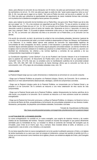 Jesús, para afianzar la comunión de sus discípulos con El mismo, les pide que permanezcan unidos a El como
los sarmientos a la vid (Jn. 15, 4-8). Les pide que sigan su estilo de vida: “quien quiera seguirme, tome su cruz”
(Mc. 8, 34). Les pide que lo sigan en su misión: “Así como el Padre me envió, así los envío a ustedes” (Jn. 20,
21). Esto nos pide que cultivemos la espiritualidad del seguimiento de Jesús mediante formas más concretas,
con la práctica de la obediencia evangélica hacia quienes nos presiden.
Jesús, para realizar la comunión de los hombres con su Padre-Dios, nos guía como “Buen Pastor que da la vida
por sus ovejas” (Jn. 11, 10) y nos conduce con seguridad ya que Él ha dicho: “Yo soy el camino, la verdad y la
vida. Nadie viene al Padre sino por mi” (Jn. 14, 16). La comunión con el Padre-Dios la realizamos solamente por
Jesucristo cuando lo tomamos como el centro de nuestra vida. Solamente en torno a “Jesucristo, el mismo de
ayer, hoy y siempre” (Hebr. 13, 8) puede la Iglesia mantenerse unida como un “solo rebaño bajo un solo pastor”
(Jn. 10, 16). La comunión con Jesucristo nos lleva a la comunión con el Padre-Dios y a la comunión con los
demás.
A la acción de comunión, es decir, de promover la unidad en las comunidades eclesiales, llamamos “pastoral de
comunión”. Por el sacramento del orden y la misión recibida la desempeñan el Papa, los Obispos, los Presbíteros
y los Diáconos. A su medida deben ejercer esta pastoral de comunión los responsables legítimos de
comunidades de vida consagrada; los laicos, quienes a nivel diocesano o parroquial han recibido la misión de
coordinar alguna actividad pastoral o de promover alguna pequeña comunidad eclesial. Los demás miembros de
la Iglesia viven la comunión eclesial en la medida que practican la unidad fraterna y de fe entre sí y asumen con
docilidad las orientaciones, los criterios y las normas legítimas y correctas de sus pastores y de sus
correspondientes responsables en la Iglesia.
La Constitución dogmática “Lumen Gentium” (“Luz de los Pueblos”) del Concilio Vaticano II es el fundamento
para la pastoral de comunión. El Documento de Puebla tiene como hilo conductor de sus aportaciones la
“comunión” núms. 211-218; más aún, la considera como la manifestación auténtica de la comunidad eclesial
núms. 378, 470, 655, 667, 923. El Documento de Santo Domingo afirma que la comunión es fruto de la
comunicación, núm. 279 y signo de comunidades eclesiales vivas, núm. 54.
CONCLUSIÓN
La Pastoral Integral exige que sus cuatro dimensiones o mediaciones se armonicen en una acción conjunta:
- Exige que la Pastoral Profética se proyecte a la Pastoral Litúrgica, Social y de Comunión. De lo contrario se
reduciría a un mero adoctrinamiento desencarnado, ideológico, carente de compromisos concretos.
- Exige que la Pastoral Litúrgica parta de la Pastoral Profética, se comprometa con la Pastoral Social y se
proyecte a la de Comunión. De lo contrario se reduciría a una mera celebración de ritos vacíos de vida
comprometida.
- Exige que la Pastoral Social parta de la Pastoral Profética, celebre litúrgicamente los hechos salvíficos de la
vida social y se proyecte a la comunión. De lo contrario se reduciría a un mero activismo social sin contenido
evangelizador.
- Exige que la Pastoral de Comunión promueva y unifique la Pastoral Profética, la Litúrgica y la Social en torno a
la vivencia del Reino de Dios, proyectándolas a la formación de comunidades eclesiales en sus diversos niveles:
diocesanos, parroquiales, de pequeñas comunidades eclesiales, funcionales o de base.
Tomado de: Arquidiócesis de Manizales
http://www.arquidiocesisdemanizales.com/page/index.php/elementos-de-la-pastoral-integral
LA ACTUALIDAD DE LA EVANGELIZACIÓN
La nueva evangelización no consiste en un nuevo evangelio, que surgiría de nosotros mismos y de nuestro
análisis de las necesidades del hombre. Tampoco consiste en recortar del evangelio lo que parece difícilmente
asimilable para la mentalidad de hoy. La novedad no afecta al contenido del mensaje del evangelio que es
inmutable, pues Cristo es el mismo ayer, hoy y siempre. Esta novedad afecta al estilo, al esfuerzo y a la
programación o sea al ardor, a los métodos y a la expresión.
Si una tarea especifica tiene la nueva evangelización es la de suscitar la adhesión personal a Cristo y a la Iglesia
de tantos bautizados en su seno que viven sin energía el cristianismo, porque han perdido el sentido de la fe, e
incluso ya no se reconocen como miembros de la Iglesia y llevan una existencia alejada de Cristo y del Evangelio
(RM 33).
 