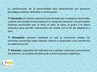 La conformación de la personalidad esta determinada por procesos
psicológicos básicos definidos a continuación.

 Sensación: El sistema sensorial está formado por receptores sensoriales
y partes del cerebro involucradas en la recepción sensorial. Los principales
sistemas sensoriales son: la vista, el oído, el tacto, el gusto y el olfato
utilizados para percibir información del medio con el fin de adaptarse a
este.

 Percepción: proceso mediante el cual la conciencia integra los
estímulos sensoriales sobre objetos, hechos o situaciones y los transforma
en experiencia útil.

 Atención: capacidad del individuo para atender estímulos provenientes
del exterior, es el elemento básico de nuestro procesos cognitivos.
 