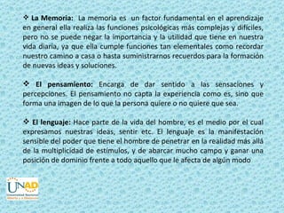  La Memoria: La memoria es un factor fundamental en el aprendizaje
en general ella realiza las funciones psicológicas más complejas y difíciles,
pero no se puede negar la importancia y la utilidad que tiene en nuestra
vida diaria, ya que ella cumple funciones tan elementales como recordar
nuestro camino a casa o hasta suministrarnos recuerdos para la formación
de nuevas ideas y soluciones.

 El pensamiento: Encarga de dar sentido a las sensaciones y
percepciones. El pensamiento no capta la experiencia como es, sino que
forma una imagen de lo que la persona quiere o no quiere que sea.

 El lenguaje: Hace parte de la vida del hombre, es el medio por el cual
expresamos nuestras ideas, sentir etc. El lenguaje es la manifestación
sensible del poder que tiene el hombre de penetrar en la realidad más allá
de la multiplicidad de estímulos, y de abarcar mucho campo y ganar una
posición de dominio frente a todo aquello que le afecta de algún modo
 