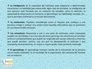  La Inteligencia: Es la capacidad del individuo para adaptarse a determinadas
situaciones o la habilidad para desarrollar algún tipo de actividad. La inteligencia de
una persona está formada por un conjunto de variables como la atención, la
capacidad de observación, la memoria, el aprendizaje, las habilidades sociales, etc.,
que le permiten enfrentarse al mundo diariamente.

 La motivación: También considerada como el impulso que conduce a una
persona a elegir y realizar una acción entre aquellas alternativas que se presentan
en una determinada situación.

 Las emociones: Respuesta a uno o una serie de estímulos, estas respuestas
pueden ser percibidas o no a los ojos de otras personas, las emociones se conciben
como un comportamiento que puede ser originado por causas externas e internas;
que puede persistir, incluso, una vez que ha desaparecido el estímulo y que
acompaña necesariamente, en mayor o menor grado, toda conducta motivada.

 El aprendizaje: El aprendizaje humano resulta de la interacción de la persona
con el medio ambiente. Es el resultado de la experiencia, del contacto del hombre
con su entorno.
 