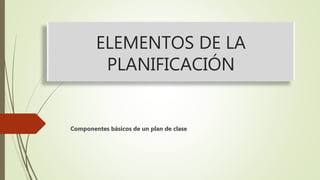 ELEMENTOS DE LA
PLANIFICACIÓN
Componentes básicos de un plan de clase
 