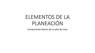 ELEMENTOS DE LA
PLANEACIÓN
Componentes básicos de un plan de clase
 