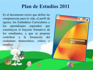 Plan de Estudios 2011
Es el documento rector que define las
competencias para la vida, el perfil de
egreso, los Estándares Curriculares y
los aprendizajes esperados que
constituyen el trayecto formativo de
los estudiantes, y que se propone
contribuir a la formación del
ciudadano democrático, crítico y
creativo.
 