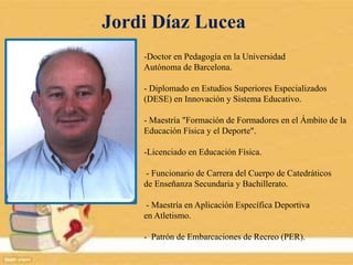 Jordi Díaz Lucea
-Doctor en Pedagogía en la Universidad
Autónoma de Barcelona.
- Diplomado en Estudios Superiores Especializados
(DESE) en Innovación y Sistema Educativo.
- Maestría "Formación de Formadores en el Ámbito de la
Educación Física y el Deporte".
-Licenciado en Educación Física.
- Funcionario de Carrera del Cuerpo de Catedráticos
de Enseñanza Secundaria y Bachillerato.
- Maestría en Aplicación Específica Deportiva
en Atletismo.
- Patrón de Embarcaciones de Recreo (PER).
 