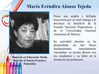 María Eréndira Alonso Tejeda
Posee una amplia y brillante
trayectoria por su total entrega a la
docencia en beneficio de la
Escuela Nacional Preparatoria, y
de la Universidad Nacional
Autónoma de México.
Su actividad docente se ha
desarrollado en dos líneas
fundamentales, estrechamente
vinculadas: su acción directa con
los estudiantes y su labor en la
formación de profesores.
Docencia en Educación Media
Superior (Ciencias Exactas y
Naturales)
 