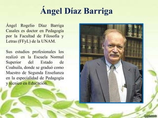 Ángel Díaz Barriga
Ángel Rogelio Díaz Barriga
Casales es doctor en Pedagogía
por la Facultad de Filosofía y
Letras (FFyL) de la UNAM.
Sus estudios profesionales los
realizó en la Escuela Normal
Superior del Estado de
Coahuila, donde se graduó como
Maestro de Segunda Enseñanza
en la especialidad de Pedagogía
y técnico en Educación.
 