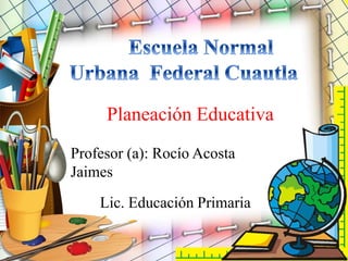 Planeación Educativa
Profesor (a): Rocío Acosta
Jaimes
Lic. Educación Primaria
 
