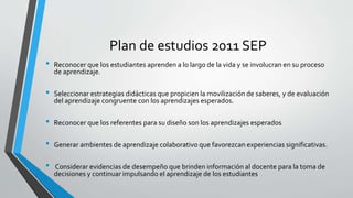 Plan de estudios 2011 SEP
• Reconocer que los estudiantes aprenden a lo largo de la vida y se involucran en su proceso
de aprendizaje.
• Seleccionar estrategias didácticas que propicien la movilización de saberes, y de evaluación
del aprendizaje congruente con los aprendizajes esperados.
• Reconocer que los referentes para su diseño son los aprendizajes esperados
• Generar ambientes de aprendizaje colaborativo que favorezcan experiencias significativas.
• Considerar evidencias de desempeño que brinden información al docente para la toma de
decisiones y continuar impulsando el aprendizaje de los estudiantes
 