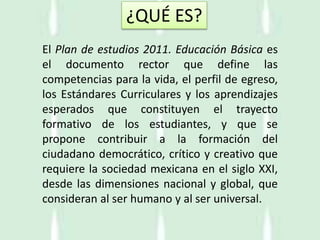El Plan de estudios 2011. Educación Básica es
el documento rector que define las
competencias para la vida, el perfil de egreso,
los Estándares Curriculares y los aprendizajes
esperados que constituyen el trayecto
formativo de los estudiantes, y que se
propone contribuir a la formación del
ciudadano democrático, crítico y creativo que
requiere la sociedad mexicana en el siglo XXI,
desde las dimensiones nacional y global, que
consideran al ser humano y al ser universal.
¿QUÉ ES?
 