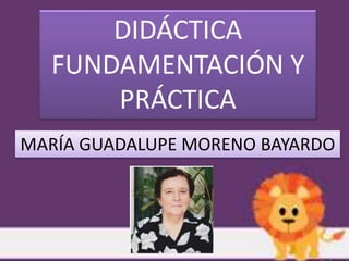 DIDÁCTICA
FUNDAMENTACIÓN Y
PRÁCTICA
MARÍA GUADALUPE MORENO BAYARDO
 