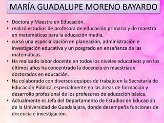 MARÍA GUADALUPE MORENO BAYARDO
• Doctora y Maestra en Educación.
• realizó estudios de profesora de educación primaria y de maestra
en matemáticas para la educación media.
• cursó una especialización en planeación, administración e
investigación educativa y un posgrado en enseñanza de las
matemáticas.
• Ha realizado labor docente en todos los niveles educativos y en los
últimos años ha concentrado la docencia en maestrías y
doctorados en educación.
• Ha colaborado con diversos equipos de trabajo en la Secretaría de
Educación Pública, especialmente en las áreas de formación y
desarrollo profesional de los profesores de educación básica.
• Actualmente es Jefa del Departamento de Estudios en Educación
de la Universidad de Guadalajara, donde desempeña funciones de
docencia e investigación.
 