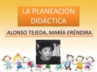 LA PLANEACIÓN
DIDÁCTICA
ALONSO TEJEDA, MARÍA ERÉNDIRA
 