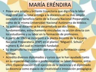 MARÍA ERÉNDIRA
• Posee una amplia y brillante trayectoria que dignifica la labor
magistral por su total entrega a la docencia en su más amplio
concepto en beneficio tanto de la Escuela Nacional Preparatoria,
como de la misma Universidad Nacional Autónoma de México.
• Su actividad docente se ha desarrollado en dos líneas
fundamentales, estrechamente vinculadas: su acción directa con
los estudiantes y su labor en la formación de profesores.
• A partir de 1965 se incorporó a la planta docente de la Escuela
Nacional Preparatoria (ENP) en el plantel “Miguel E. Schulz”,
número 8, del cual es miembro fundador.
• Su desarrollo ha trascendido por mucho a su formación como
bióloga.
• Acredita diversos diplomados y cursos que le han ayudado tanto
en su especialidad como a profesionalizar su labor docente, entre
ellos: Especialización en el ejercicio de la docencia y el diplomado
La docencia como espacio de creatividad e innovación pedagógica
 