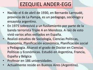 • Nacido el 6 de abril de 1930, en Bernardo Larroudé,
provincia de La Pampa, es un pedagogo, sociólogo y
ensayista argentino.
• En 1975 sobrevivió a un fusilamiento por parte de la
banda terrorista Triple A en Mendoza. A raíz de esto
vivió varios años exiliados en España.
• Realizó estudios de Sociología, Ciencias Políticas,
Economía, Planificación económica, Planificación social
y Pedagogía. Alcanzó el grado de Doctor en Ciencias
Políticas y Económicas. Estudió en Argentina, Francia,
España y Bélgica
• Profesor en 186 universidades.
• Actualmente reside en Buenos Aires (Argentina).
EZEQUIEL ANDER-EGG
 