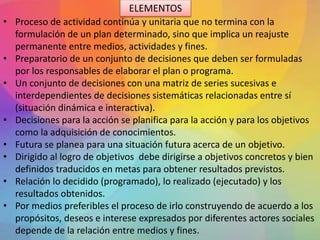 • Proceso de actividad continúa y unitaria que no termina con la
formulación de un plan determinado, sino que implica un reajuste
permanente entre medios, actividades y fines.
• Preparatorio de un conjunto de decisiones que deben ser formuladas
por los responsables de elaborar el plan o programa.
• Un conjunto de decisiones con una matriz de series sucesivas e
interdependientes de decisiones sistemáticas relacionadas entre sí
(situación dinámica e interactiva).
• Decisiones para la acción se planifica para la acción y para los objetivos
como la adquisición de conocimientos.
• Futura se planea para una situación futura acerca de un objetivo.
• Dirigido al logro de objetivos debe dirigirse a objetivos concretos y bien
definidos traducidos en metas para obtener resultados previstos.
• Relación lo decidido (programado), lo realizado (ejecutado) y los
resultados obtenidos.
• Por medios preferibles el proceso de irlo construyendo de acuerdo a los
propósitos, deseos e interese expresados por diferentes actores sociales
depende de la relación entre medios y fines.
ELEMENTOS
 