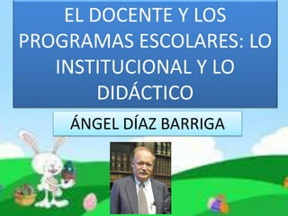 EL DOCENTE Y LOS
PROGRAMAS ESCOLARES: LO
INSTITUCIONAL Y LO
DIDÁCTICO
ÁNGEL DÍAZ BARRIGA
 