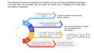 Para planear de manera consistente en relación con los principios del Modelo Educativo
y de este Plan, los docentes han de tomar en cuenta que el trabajo en el aula debe
considerar lo siguiente:
• Poner al alumno en el
centro
• Diversificar las estrategias didácticas, como preguntas detonadoras,
problemas abiertos, procesos dialógicos, juegos, trabajo por proyectos,
secuencias didácticas,, dilemas, debates, asambleas, lluvia de ideas, etcétera.
• Diseñar experiencias para el
aprendizaje situado.
• La situación del grupo. ¿Dónde
está cada alumno? ¿Adónde
deben llegar todos?
• Generar ambientes de aprendizaje
cálidos y seguros.
• Dar mayor importancia a la calidad
que a la cantidad de los
aprendizajes.
• La importancia de que los alumnos
resuelvan problemas, aprendan de sus
errores y apliquen lo aprendido en distintos
contextos.
 