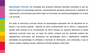 Aprendizaje Profundo: Es indudable que propiciar prácticas docentes orientadas a que los
alumnos logren el aprendizaje profundo, necesariamente demanda reestructurar o rediseñar “la
organización y los procesos que tienen lugar en la escuela, las prácticas pedagógicas en el aula
y el currículo”
Sin duda, la estructura curricular actual, los aprendizajes esperados han de abordarse en un
tiempo y de manera gradual , además de otros condicionantes de la cultura y organización
escolar para avanzar en la incorporación de dicho enfoque se requiere reformular la actual
estructura curricular para que, en lugar de coartar, propicie que los docentes realicen las
adaptaciones curriculares que favorezcan los aprendizajes clave y significativos mediante
actividades de aprendizaje no limitadas a recircular la información, sino orientadas a que el
alumno analice, explique causas, relacione, formule hipótesis, entre otras.
 