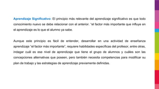 Aprendizaje Significativo: El principio más relevante del aprendizaje significativo es que todo
conocimiento nuevo se debe relacionar con el anterior. “el factor más importante que influye en
el aprendizaje es lo que el alumno ya sabe.
Aunque este principio es fácil de entender, desarrollar en una actividad de enseñanza
aprendizaje “el factor más importante”, requiere habilidades específicas del profesor, entre otras,
indagar cuál es ese nivel de aprendizaje que tiene el grupo de alumnos y cuáles son las
concepciones alternativas que poseen, pero también necesita competencias para modificar su
plan de trabajo y las estrategias de aprendizaje previamente definidas.
 
