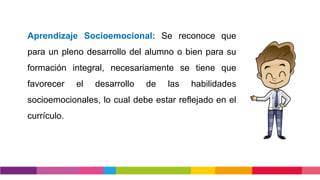 Aprendizaje Socioemocional: Se reconoce que
para un pleno desarrollo del alumno o bien para su
formación integral, necesariamente se tiene que
favorecer el desarrollo de las habilidades
socioemocionales, lo cual debe estar reflejado en el
currículo.
 